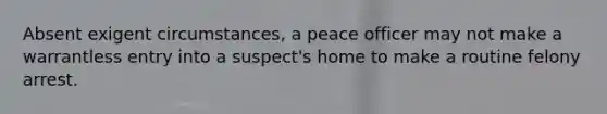 Absent exigent circumstances, a peace officer may not make a warrantless entry into a suspect's home to make a routine felony arrest.