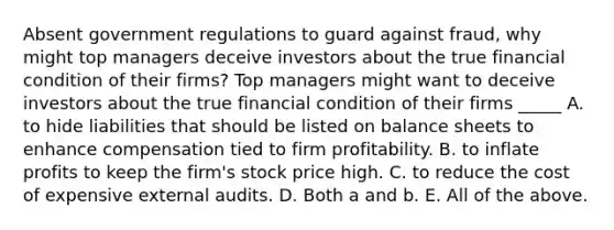 Absent government regulations to guard against​ fraud, why might top managers deceive investors about the true financial condition of their​ firms? Top managers might want to deceive investors about the true financial condition of their firms​ _____ A. to hide liabilities that should be listed on balance sheets to enhance compensation tied to firm profitability. B. to inflate profits to keep the firm's stock price high. C. to reduce the cost of expensive external audits. D. Both a and b. E. All of the above.