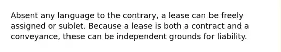 Absent any language to the contrary, a lease can be freely assigned or sublet. Because a lease is both a contract and a conveyance, these can be independent grounds for liability.