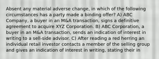 Absent any material adverse change, in which of the following circumstances has a party made a binding offer? A) ABC Company, a buyer in an M&A transaction, signs a definitive agreement to acquire XYZ Corporation. B) ABC Corporation, a buyer in an M&A transaction, sends an indication of interest in writing to a sell-side advisor. C) After reading a red herring an individual retail investor contacts a member of the selling group and gives an indication of interest in writing, stating their in