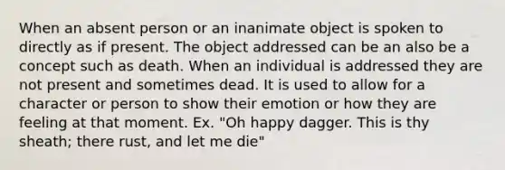 When an absent person or an inanimate object is spoken to directly as if present. The object addressed can be an also be a concept such as death. When an individual is addressed they are not present and sometimes dead. It is used to allow for a character or person to show their emotion or how they are feeling at that moment. Ex. "Oh happy dagger. This is thy sheath; there rust, and let me die"