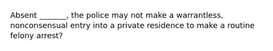 Absent _______, the police may not make a warrantless, nonconsensual entry into a private residence to make a routine felony arrest?