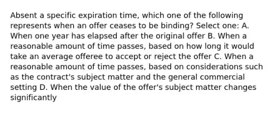 Absent a specific expiration time, which one of the following represents when an offer ceases to be binding? Select one: A. When one year has elapsed after the original offer B. When a reasonable amount of time passes, based on how long it would take an average offeree to accept or reject the offer C. When a reasonable amount of time passes, based on considerations such as the contract's subject matter and the general commercial setting D. When the value of the offer's subject matter changes significantly