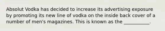 Absolut Vodka has decided to increase its advertising exposure by promoting its new line of vodka on the inside back cover of a number of men's magazines. This is known as the ___________.