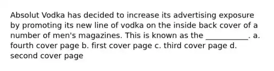 Absolut Vodka has decided to increase its advertising exposure by promoting its new line of vodka on the inside back cover of a number of men's magazines. This is known as the ___________. a. fourth cover page b. first cover page c. third cover page d. second cover page