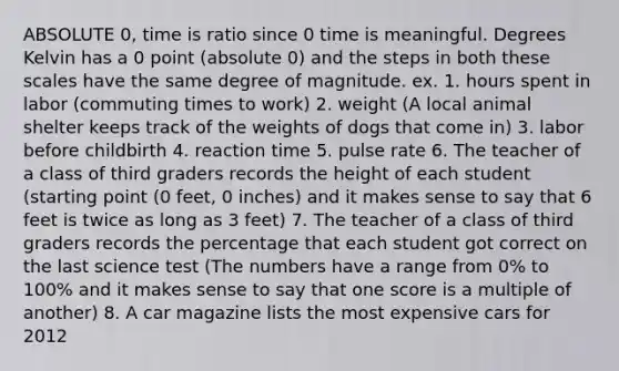 ABSOLUTE 0, time is ratio since 0 time is meaningful. Degrees Kelvin has a 0 point (absolute 0) and the steps in both these scales have the same degree of magnitude. ex. 1. hours spent in labor (commuting times to work) 2. weight (A local animal shelter keeps track of the weights of dogs that come in) 3. labor before childbirth 4. reaction time 5. pulse rate 6. The teacher of a class of third graders records the height of each student (starting point (0 feet, 0 inches) and it makes sense to say that 6 feet is twice as long as 3 feet) 7. The teacher of a class of third graders records the percentage that each student got correct on the last science test (The numbers have a range from 0% to 100% and it makes sense to say that one score is a multiple of another) 8. A car magazine lists the most expensive cars for 2012