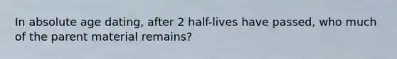 In absolute age dating, after 2 half-lives have passed, who much of the parent material remains?