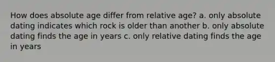 How does <a href='https://www.questionai.com/knowledge/kNnXR6yMJW-absolute-age' class='anchor-knowledge'>absolute age</a> differ from relative age? a. only absolute dating indicates which rock is older than another b. only absolute dating finds the age in years c. only relative dating finds the age in years