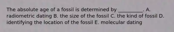 The <a href='https://www.questionai.com/knowledge/kNnXR6yMJW-absolute-age' class='anchor-knowledge'>absolute age</a> of a fossil is determined by __________. A. radiometric dating B. the size of the fossil C. the kind of fossil D. identifying the location of the fossil E. molecular dating