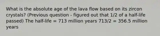 What is the absolute age of the lava flow based on its zircon crystals? (Previous question - figured out that 1/2 of a half-life passed) The half-life = 713 million years 713/2 = 356.5 million years