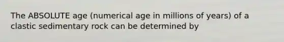 The ABSOLUTE age (numerical age in millions of years) of a clastic sedimentary rock can be determined by