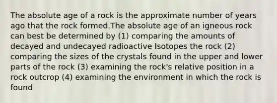 The absolute age of a rock is the approximate number of years ago that the rock formed.The absolute age of an igneous rock can best be determined by (1) comparing the amounts of decayed and undecayed radioactive Isotopes the rock (2) comparing the sizes of the crystals found in the upper and lower parts of the rock (3) examining the rock's relative position in a rock outcrop (4) examining the environment in which the rock is found