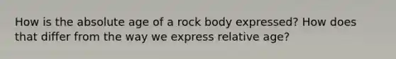 How is the absolute age of a rock body expressed? How does that differ from the way we express relative age?