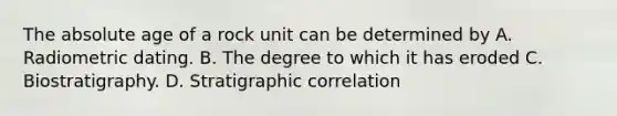 The absolute age of a rock unit can be determined by A. Radiometric dating. B. The degree to which it has eroded C. Biostratigraphy. D. Stratigraphic correlation