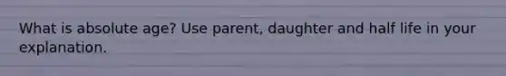 What is absolute age? Use parent, daughter and half life in your explanation.