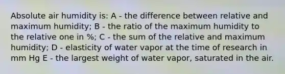 Absolute air humidity is: A - the difference between relative and maximum humidity; B - the ratio of the maximum humidity to the relative one in %; C - the sum of the relative and maximum humidity; D - elasticity of water vapor at the time of research in mm Hg E - the largest weight of water vapor, saturated in the air.