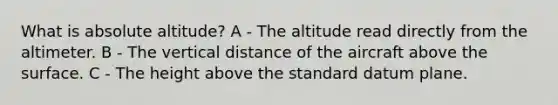 What is absolute altitude? A - The altitude read directly from the altimeter. B - The vertical distance of the aircraft above the surface. C - The height above the standard datum plane.