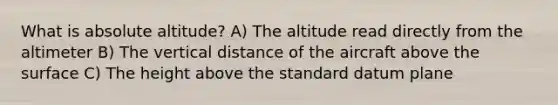 What is absolute altitude? A) The altitude read directly from the altimeter B) The vertical distance of the aircraft above the surface C) The height above the standard datum plane