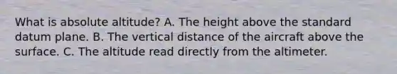 What is absolute altitude? A. The height above the standard datum plane. B. The vertical distance of the aircraft above the surface. C. The altitude read directly from the altimeter.