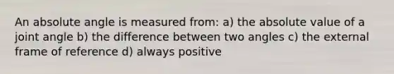 An absolute angle is measured from: a) the <a href='https://www.questionai.com/knowledge/kbbTh4ZPeb-absolute-value' class='anchor-knowledge'>absolute value</a> of a joint angle b) the difference between two angles c) the external frame of reference d) always positive