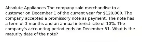 Absolute Appliances The company sold merchandise to a customer on December 1 of the current year for 120,000. The company accepted a promissory note as payment. The note has a term of 3 months and an annual interest rate of 10%. The company's accounting period ends on December 31. What is the maturity date of the note?