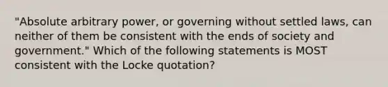 "Absolute arbitrary power, or governing without settled laws, can neither of them be consistent with the ends of society and government." Which of the following statements is MOST consistent with the Locke quotation?