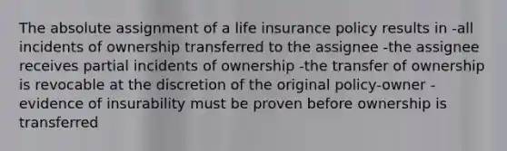 The absolute assignment of a life insurance policy results in -all incidents of ownership transferred to the assignee -the assignee receives partial incidents of ownership -the transfer of ownership is revocable at the discretion of the original policy-owner -evidence of insurability must be proven before ownership is transferred