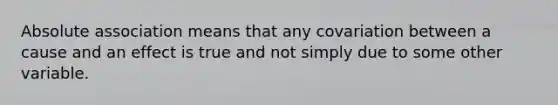 Absolute association means that any covariation between a cause and an effect is true and not simply due to some other variable.