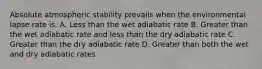 Absolute atmospheric stability prevails when the environmental lapse rate is: A. Less than the wet adiabatic rate B. Greater than the wet adiabatic rate and less than the dry adiabatic rate C. Greater than the dry adiabatic rate D. Greater than both the wet and dry adiabatic rates