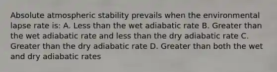 Absolute atmospheric stability prevails when the environmental lapse rate is: A. Less than the wet adiabatic rate B. Greater than the wet adiabatic rate and less than the dry adiabatic rate C. Greater than the dry adiabatic rate D. Greater than both the wet and dry adiabatic rates