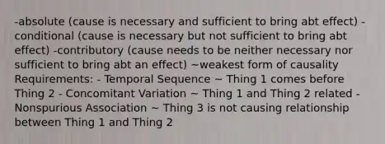 -absolute (cause is necessary and sufficient to bring abt effect) -conditional (cause is necessary but not sufficient to bring abt effect) -contributory (cause needs to be neither necessary nor sufficient to bring abt an effect) ~weakest form of causality Requirements: - Temporal Sequence ~ Thing 1 comes before Thing 2 - Concomitant Variation ~ Thing 1 and Thing 2 related - Nonspurious Association ~ Thing 3 is not causing relationship between Thing 1 and Thing 2