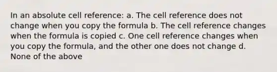 In an absolute cell reference: a. The cell reference does not change when you copy the formula b. The cell reference changes when the formula is copied c. One cell reference changes when you copy the formula, and the other one does not change d. None of the above