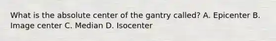 What is the absolute center of the gantry called? A. Epicenter B. Image center C. Median D. Isocenter