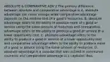 ABSOLUTE & COMPARATIVE ADV 2 The primary difference between absolute and comparative advantage is A. absolute advantage can never change while comparative advantage depends on the relative cost of a​ good's resources. B. absolute advantage refers to the ability to produce more of a good or service using the same amount of resources and comparative advantage refers to the ability to produce a good or service at a lower opportunity cost. C. absolute advantage refers to the ability to produce a good or service at a lower opportunity cost and comparative advantage refers to the ability to produce more of a good or service using the same amount of resources. D. absolute advantage is a concept that was utilized in communist countries and comparative advantage is a capitalist idea.