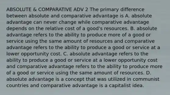 ABSOLUTE & COMPARATIVE ADV 2 The primary difference between absolute and comparative advantage is A. absolute advantage can never change while comparative advantage depends on the relative cost of a​ good's resources. B. absolute advantage refers to the ability to produce more of a good or service using the same amount of resources and comparative advantage refers to the ability to produce a good or service at a lower opportunity cost. C. absolute advantage refers to the ability to produce a good or service at a lower opportunity cost and comparative advantage refers to the ability to produce more of a good or service using the same amount of resources. D. absolute advantage is a concept that was utilized in communist countries and comparative advantage is a capitalist idea.