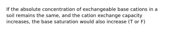 If the absolute concentration of exchangeable base cations in a soil remains the same, and the cation exchange capacity increases, the base saturation would also increase (T or F)