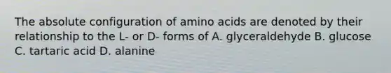 The absolute configuration of <a href='https://www.questionai.com/knowledge/k9gb720LCl-amino-acids' class='anchor-knowledge'>amino acids</a> are denoted by their relationship to the L- or D- forms of A. glyceraldehyde B. glucose C. tartaric acid D. alanine