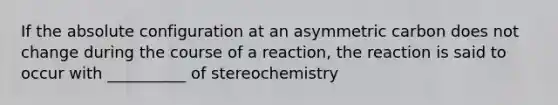 If the absolute configuration at an asymmetric carbon does not change during the course of a reaction, the reaction is said to occur with __________ of stereochemistry