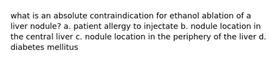 what is an absolute contraindication for ethanol ablation of a liver nodule? a. patient allergy to injectate b. nodule location in the central liver c. nodule location in the periphery of the liver d. diabetes mellitus