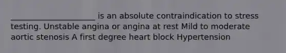 _____________________ is an absolute contraindication to stress testing. Unstable angina or angina at rest Mild to moderate aortic stenosis A first degree heart block Hypertension