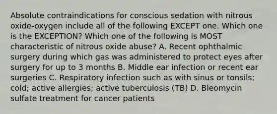 Absolute contraindications for conscious sedation with nitrous oxide-oxygen include all of the following EXCEPT one. Which one is the EXCEPTION? Which one of the following is MOST characteristic of nitrous oxide abuse? A. Recent ophthalmic surgery during which gas was administered to protect eyes after surgery for up to 3 months B. Middle ear infection or recent ear surgeries C. Respiratory infection such as with sinus or tonsils; cold; active allergies; active tuberculosis (TB) D. Bleomycin sulfate treatment for cancer patients