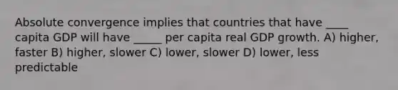 Absolute convergence implies that countries that have ____ capita GDP will have _____ per capita real GDP growth. A) higher, faster B) higher, slower C) lower, slower D) lower, less predictable