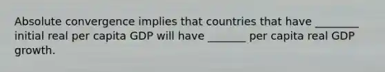 Absolute convergence implies that countries that have ________ initial real per capita GDP will have _______ per capita real GDP growth.