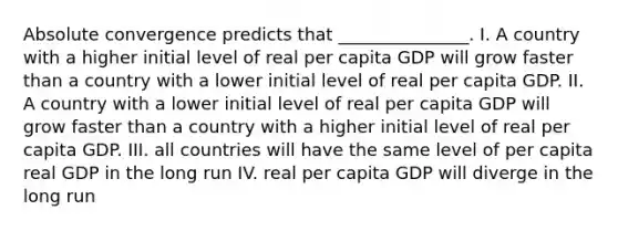 Absolute convergence predicts that _______________. I. A country with a higher initial level of real per capita GDP will grow faster than a country with a lower initial level of real per capita GDP. II. A country with a lower initial level of real per capita GDP will grow faster than a country with a higher initial level of real per capita GDP. III. all countries will have the same level of per capita real GDP in the long run IV. real per capita GDP will diverge in the long run