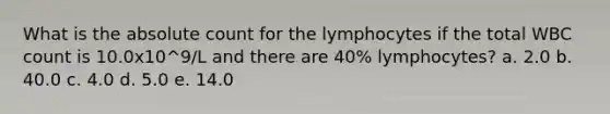 What is the absolute count for the lymphocytes if the total WBC count is 10.0x10^9/L and there are 40% lymphocytes? a. 2.0 b. 40.0 c. 4.0 d. 5.0 e. 14.0