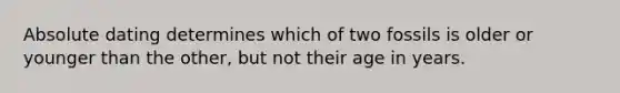Absolute dating determines which of two fossils is older or younger than the other, but not their age in years.