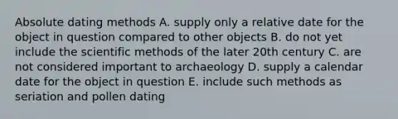 Absolute dating methods A. supply only a relative date for the object in question compared to other objects B. do not yet include the scientific methods of the later 20th century C. are not considered important to archaeology D. supply a calendar date for the object in question E. include such methods as seriation and pollen dating