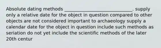 Absolute dating methods ______________________________. supply only a relative date for the object in question compared to other objects are not considered important to archaeology supply a calendar date for the object in question include such methods as seriation do not yet include the scientific methods of the later 20th centur