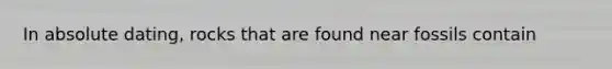 In absolute dating, rocks that are found near fossils contain