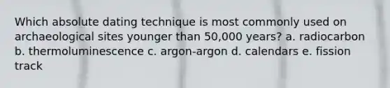 ​Which absolute dating technique is most commonly used on archaeological sites younger than 50,000 years? a. radiocarbon b. thermoluminescence c. argon-argon d. calendars e. fission track